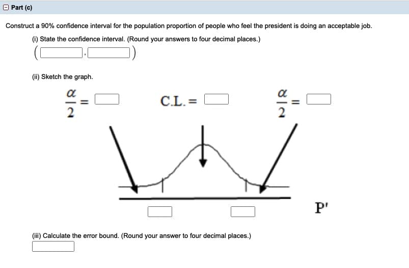 O Part (c)
Construct a 90% confidence interval for the population proportion of people who feel the president is doing an acceptable job.
(i) State the confidence interval. (Round your answers to four decimal places.)
(ii) Sketch the graph.
a
C.L. =
2
P'
(iii) Calculate the error bound. (Round your answer to four decimal places.)
