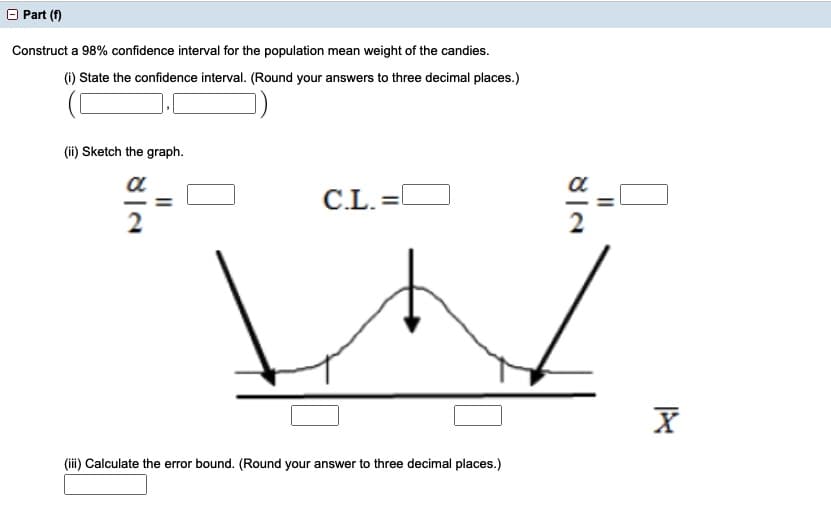 Part (f)
Construct a 98% confidence interval for the population mean weight of the candies.
(i) State the confidence interval. (Round your answers to three decimal places.)
(ii) Sketch the graph.
a
a
C.L. =
2
2
(iii) Calculate the error bound. (Round your answer to three decimal places.)
