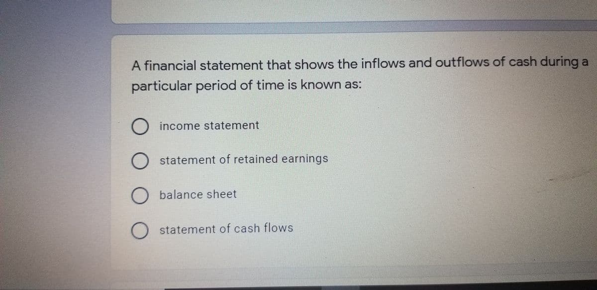 A financial statement that shows the inflows and outflows of cash during a
particular period of time is known as:
O income statement
O statement of retained earnings
O balance sheet
O statement of cash flows
OO O O
