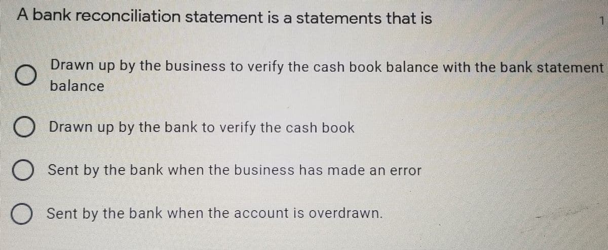 A bank reconciliation statement is a statements that is
券
Drawn up by the business to verify the cash book balance with the bank statement
balance
ODrawn up by the bank to verify the cash book
O Sent by the bank when the business has made an error
O Sent by the bank when the account is overdrawn.
