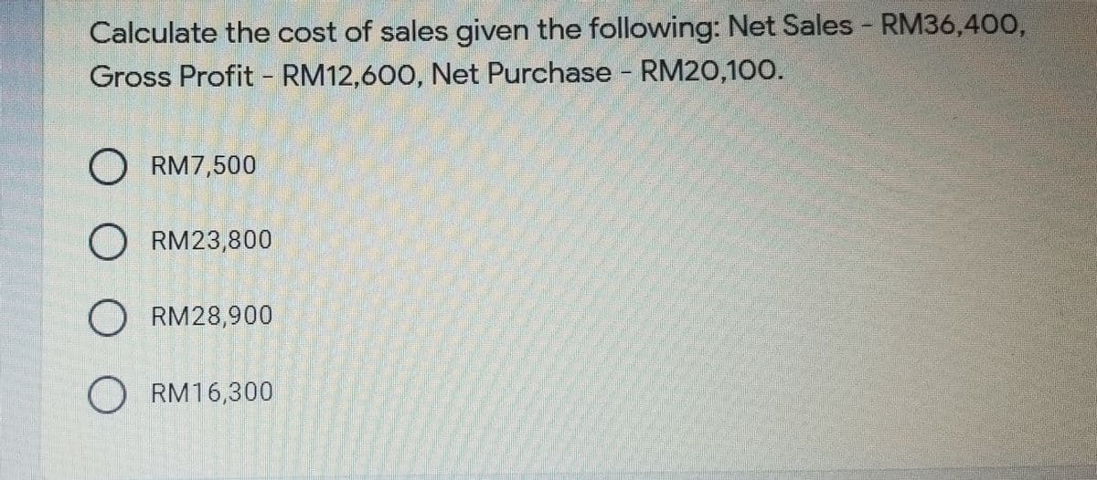 Calculate the cost of sales given the following: Net Sales - RM36,400,
Gross Profit - RM12,600, Net Purchase - RM20,100.
O RM7,500
O RM23,800
O RM28,900
RM16,300
