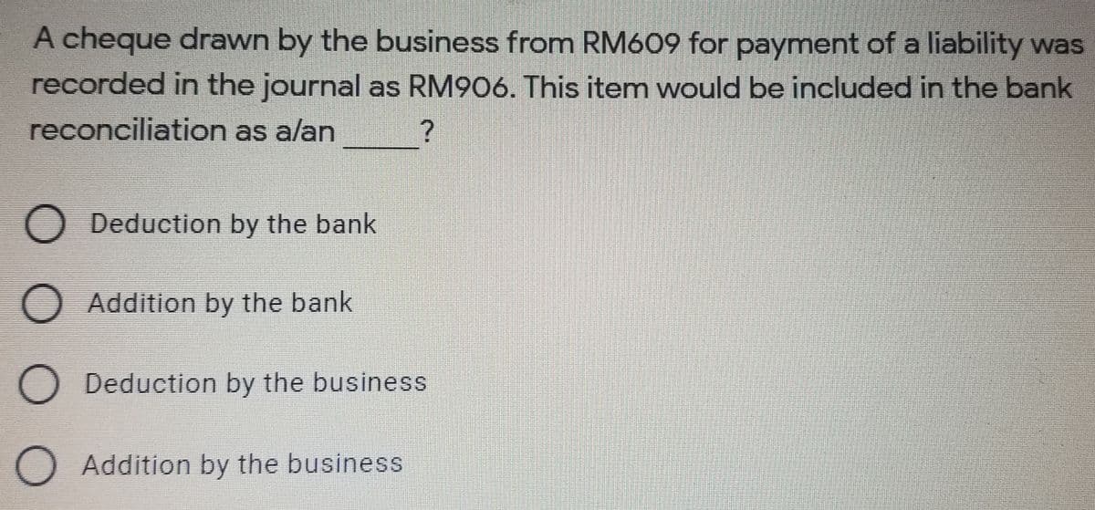 A cheque drawn by the business from RM609 for payment of a liability was
recorded in the journal as RM906. This item would be included in the bank
reconciliation as alan
Deduction by the bank
Addition by the bank
O Deduction by the business
O Addition by the business
