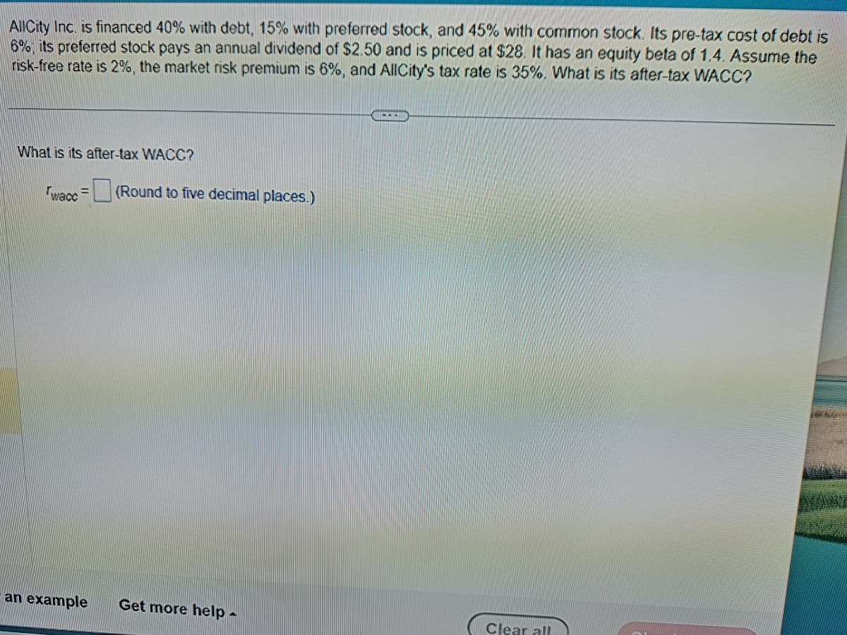 AllCity Inc. is financed 40% with debt, 15% with preferred stock, and 45% with common stock. Its pre-tax cost of debt is
6%, its preferred stock pays an annual dividend of $2.50 and is priced at $28. It has an equity beta of 1.4. Assume the
risk-free rate is 2%, the market risk premium is 6%, and AllCity's tax rate is 35%. What is its after-tax WACC?
What is its after-tax WACC?
wace= (Round to five decimal places.)
an example
Get more help -
|||||
Clear all