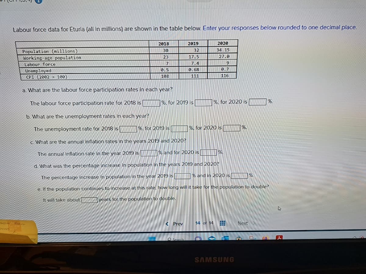 Labour force data for Eturia (all in millions) are shown in the table below. Enter your responses below rounded to one decimal place.
Population (millions)
Working-age population
Labour force
Unemployed
CPI (2002 = 100)
ZATION SCHOOL
Graw
ERVICES
K
2018
30
23
ARY
7
0.5
108
2019
32
17.5
a. What are the labour force participation rates in each year?
The labour force participation rate for 2018 is
b. What are the unemployment rates in each year?
The unemployment rate for 2018 is
%, for 2019 is
c. What are the annual inflation rates in the years 2019 and 2020?
The annual inflation rate in the year 2019 is
% and for 2020 is
d. What was the percentage increase in population in the years 2019 and 2020?
The percentage increase in population in the year 2019 is
% and in 2020 is %.
e. If the population continues to increase at this rate, how long will it take for the population to double?
It will take about
years for the population to double.
< Prev
0.68
111
%. for 2019 is
O Search
2020
34.15
27.0
14 of 14
9
0.7
116
m
%, for 2020 is
%, for 2020 is
96.
www
SAMSUNG
%.
Next
%.