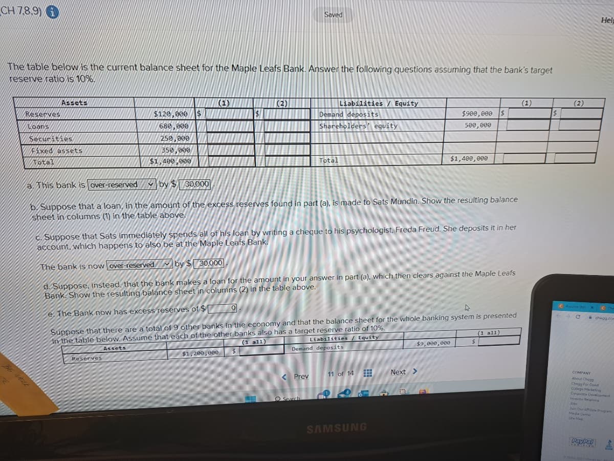 CH7,8,9)
The table below is the current balance sheet for the Maple Leafs Bank. Answer the following questions assuming that the bank's target
reserve ratio is 10%.
TR
Reserves
Loans
Assets
Securities
Fixed assets
Total
a. This bank is over-reserved
$120,000 $
680,000
250,000
350,000
$1,400,000
(1)
e. The Bank now has excess reserves of $
$[
Reserves
$
$1,200,000
(2)
$
Saved
by $30,000
b. Suppose that a loan, in the amount of the excess reserves found in part (a), is made to Sats Mundin. Show the resulting balance
sheet in columns (1) in the table above.
c. Suppose that Sats immediately spends all of his loan by writing a cheque to his psychologist, Freda Freud. She deposits it in her
account, which happens to also be at the Maple Leafs Bank.
The bank is now over-reserved by $30,000
d. Suppose, instead, that the bank makes a loan for the amount in your answer in part (a), which then clears against the Maple Leafs
Bank. Show the resulting balance sheet in columns (2) in the table above.
0.
4
Suppose that there are a total of 9 other banks in the economy and that the balance sheet for the whole banking system is presented
in the table below. Assume that each of the other banks also has a target reserve ratio of 10%.
Assets
(1 all)
< Prev
Liabilities/ Equity
Demand deposits
Shareholders' equity
Total
O Search
Liabilities / Equity
Demand deposits
11 of 14
www
www
www
445
SAMSUNG
→
$900,000 $
500,000
$9,000,000
$1,400,000
Next >
$
(1 all)
(1)
(2)
C Assume that x
C
←
Help
The
PayPal
chegg.com
COMPANY
About Chugg
Chegg For Good
College Marketing
Corporate Development
Jobs
Join Our Affilate Program
Media Center