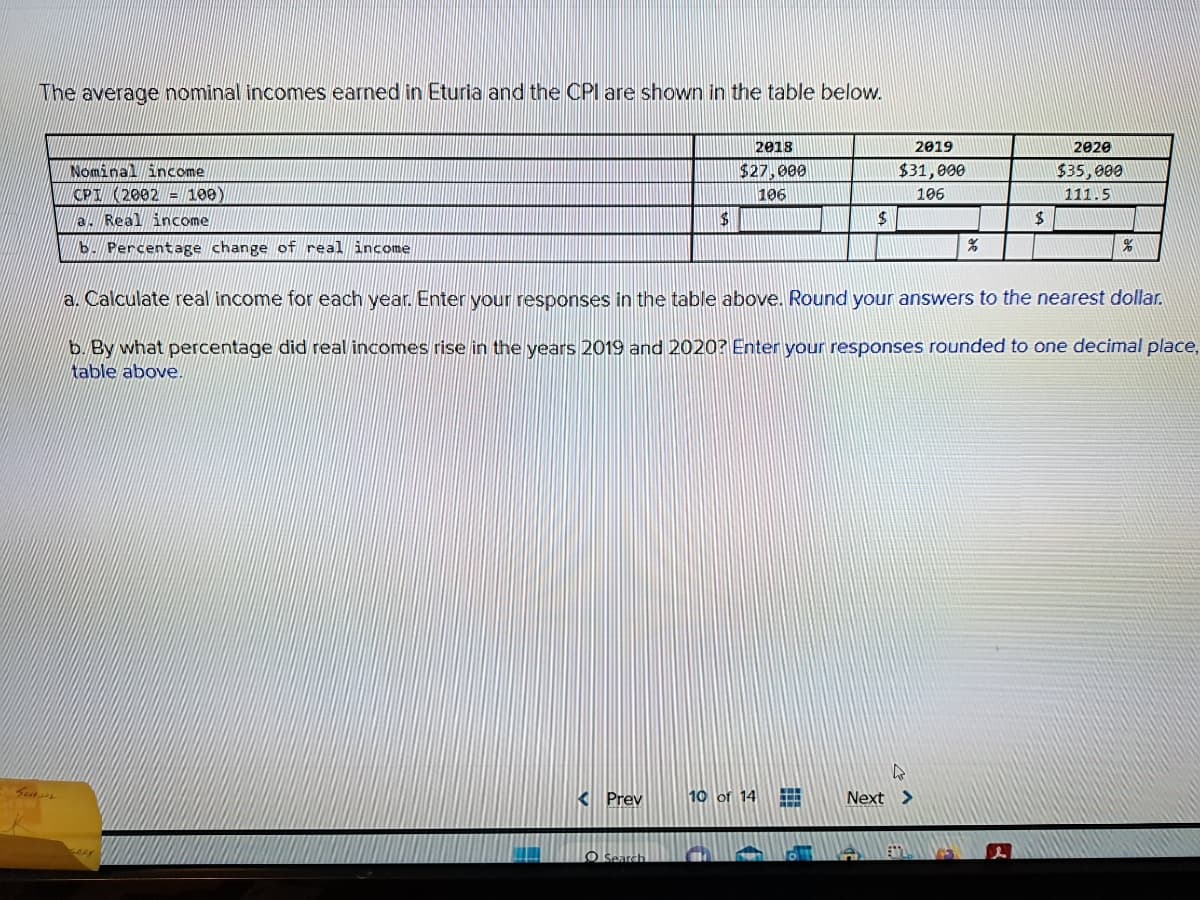 The average nominal incomes earned in Eturia and the CPI are shown in the table below.
SCHOL
Nominal income
CPI (2002 = 100)
a. Real income
b. Percentage change of real income
< Prev
$
O Search
2018
$27,000
106
10 of 14
$
HH
H
2019
$31,000
106
a. Calculate real income for each year. Enter your responses in the table above. Round your answers to the nearest dollar.
b. By what percentage did real incomes rise in the years 2019 and 2020? Enter your responses rounded to one decimal place,
table above.
%
Next >
$
2020
$35,000
111.5
%