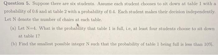 Question 5. Suppose there are six students. Assume each student chooses to sit down at table 1 with a
probability of 0.6 and at table 2 with a probability of 0.4. Each student makes their decision independently.
Let N denote the number of chairs at each table.
(a) Let N=4. What is the probability that table 1 is full, i.e, at least four students choose to sit down
at table 1?
(b) Find the smallest possible integer N such that the probability of table 1 being full is less than 10%.