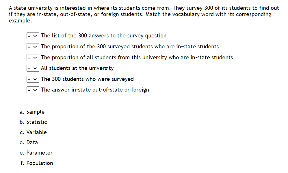 A state university is interested in where its students come from. They survey 300 of its students to find out
if they are in-state, out-of-state, or foreign students. Match the vocabulary word with its corresponding
example.
The list of the 300 answers to the survey question
The proportion of the 300 surveyed students who are in-state students
The proportion of all students from this university who are in-state students
All students at the university
The 300 students who were surveyed
The answer in-state out-of-state or foreign
a. Sample
b. Statistic
c. Variable
d. Data
e. Parameter
f. Population
