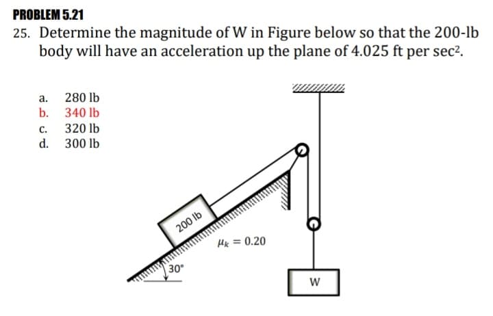 PROBLEM 5.21
25. Determine the magnitude of W in Figure below so that the 200-lb
body will have an acceleration up the plane of 4.025 ft per sec².
a. 280 lb
b. 340 lb
320 lb
d. 300 lb
С.
200 lb
Hx = 0.20
30
