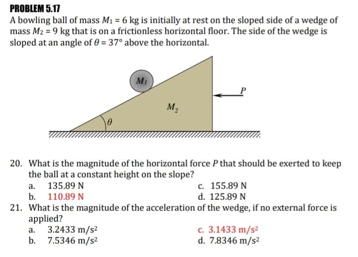 PROBLEM 5.17
A bowling ball of mass M1 = 6 kg is initially at rest on the sloped side of a wedge of
mass M2 = 9 kg that is on a frictionless horizontal floor. The side of the wedge is
sloped at an angle of 0 = 37° above the horizontal.
MI
M2
20. What is the magnitude of the horizontal force P that should be exerted to keep
the ball at a constant height on the slope?
с. 155.89 N
d. 125.89 N
a. 135.89 N
b. 110.89 N
21. What is the magnitude of the acceleration of the wedge, if no external force is
applied?
3.2433 m/s2
7.5346 m/s²
c. 3.1433 m/s²
d. 7.8346 m/s²
а.
b.
