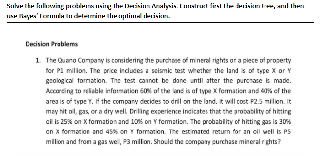 Solve the following problems using the Decision Analysis. Construct first the decision tree, and then
use Bayes' Formula to determine the optimal decision.
Decision Problems
1. The Quano Company is considering the purchase of mineral rights on a piece of property
for P1 million. The price includes a seismic test whether the land is of type X or Y
geological formation. The test cannot be done until after the purchase is made.
According to reliable information 60% of the land is of type X formation and 40% of the
area is of type Y. If the company decides to drill on the land, it will cost P2.5 million. It
may hit oil, gas, or a dry well. Drilling experience indicates that the probability of hitting
oil is 25% on X formation and 10% on Y formation. The probability of hitting gas is 30%
on X formation and 45% on Y formation. The estimated return for an oil well is P5
million and from a gas well, P3 million. Should the company purchase mineral rights?
