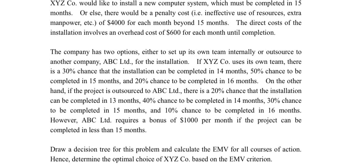 XYZ Co. would like to install a new computer system, which must be completed in 15
months. Or else, there would be a penalty cost (i.e. ineffective use of resources, extra
manpower, etc.) of $4000 for each month beyond 15 months. The direct costs of the
installation involves an overhead cost of $600 for each month until completion.
The company has two options, either to set up its own team internally or outsource to
another company, ABC Ltd., for the installation. If XYZ Co. uses its own team, there
is a 30% chance that the installation can be completed in 14 months, 50% chance to be
completed in 15 months, and 20% chance to be completed in 16 months. On the other
hand, if the project is outsourced to ABC Ltd., there is a 20% chance that the installation
can be completed in 13 months, 40% chance to be completed in 14 months, 30% chance
to be completed in 15 months, and 10% chance to be completed in 16 months.
However, ABC Ltd. requires a bonus of $1000 per month if the project can be
completed in less than 15 months.
Draw a decision tree for this problem and calculate the EMV for all courses of action.
Hence, determine the optimal choice of XYZ Co. based on the EMV criterion.
