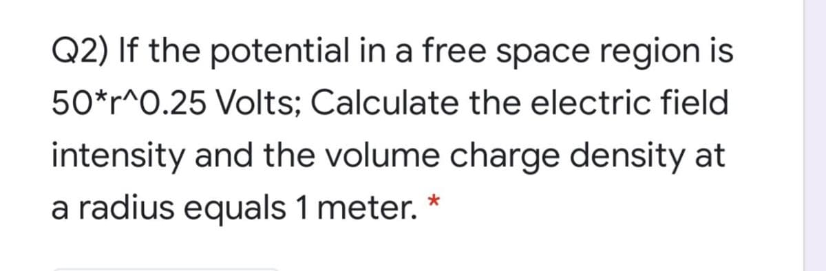 Q2) If the potential in a free space region is
50*r^O.25 Volts; Calculate the electric field
intensity and the volume charge density at
a radius equals 1 meter. *
