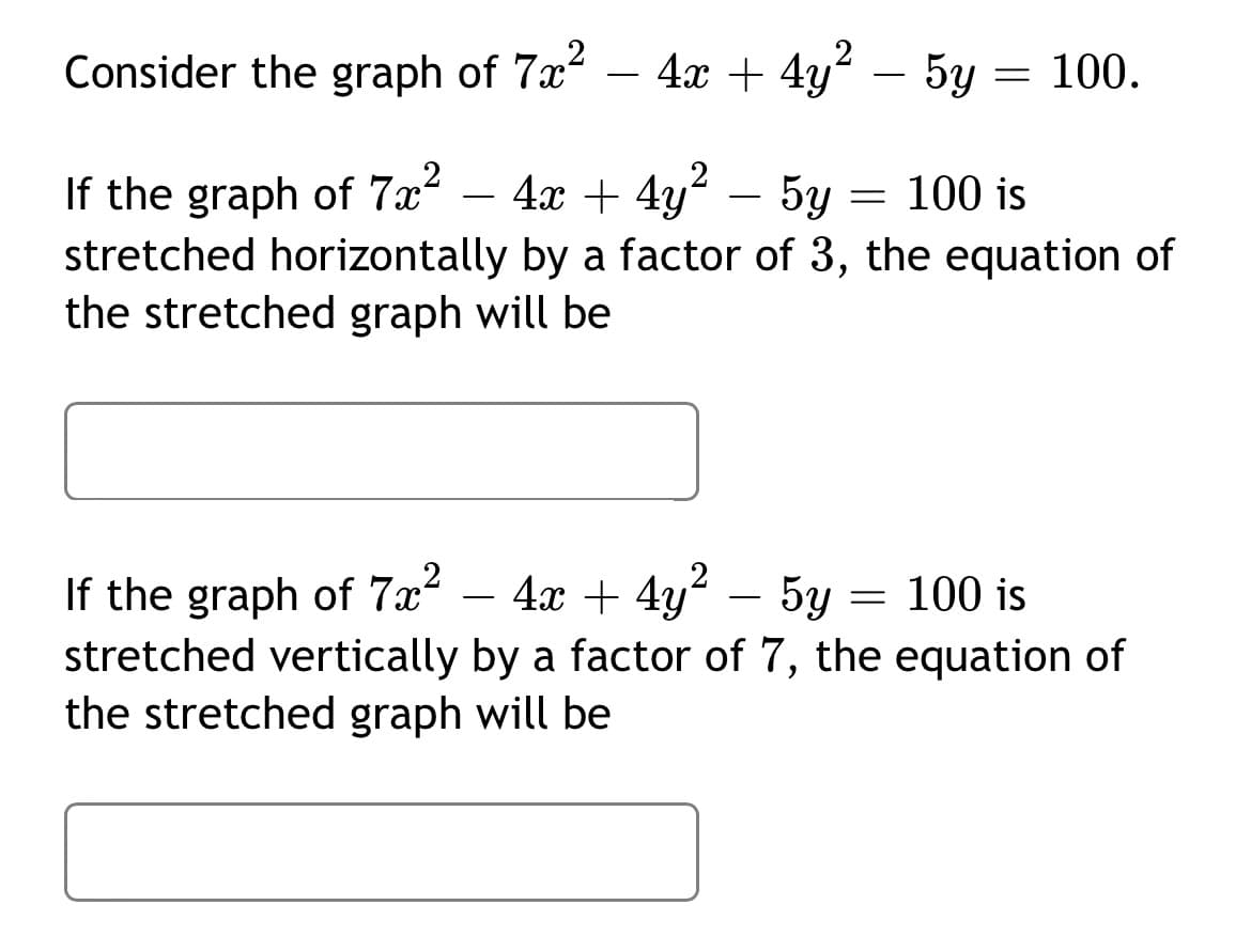 2
Consider the graph of 7x
4x + 4y – 5y = 100.
-
If the graph of 7.x² – 4x + 4y? – 5y
stretched horizontally by a factor of 3, the equation of
the stretched graph will be
If the graph of 7x² – 4x + 4y² – 5y = 100 is
stretched vertically by a factor of 7, the equation of
the stretched graph will be
