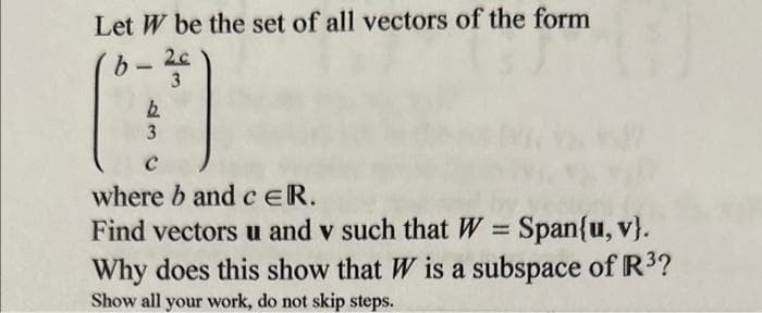 Let W be the set of all vectors of the form
2c
b
3
O
b
3
where b and c ER.
Find vectors u and v such that W = Span{u, v}.
Why does this show that W is a subspace of R³?
Show all your work, do not skip steps.