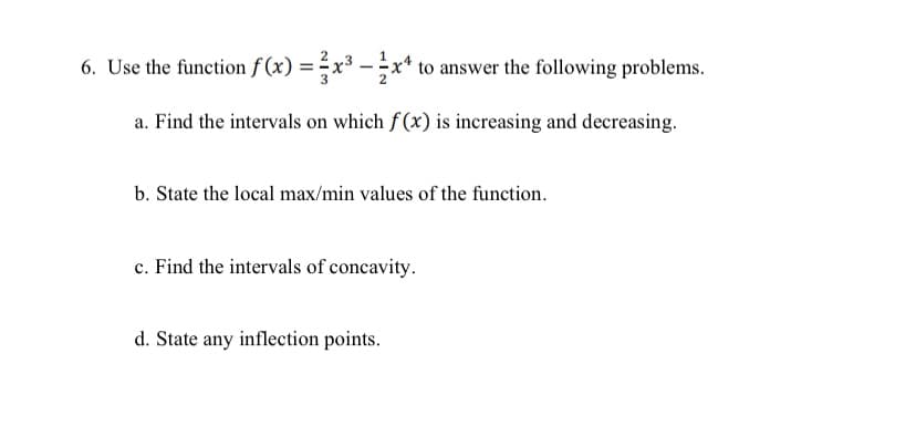 6. Use the function f (x) = x³ - x* to answer the following problems.
a. Find the intervals on which f(x) is increasing and decreasing.
b. State the local max/min values of the function.
c. Find the intervals of concavity.
d. State any inflection points.
