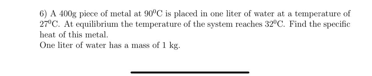 6) A 400g piece of metal at 90°C is placed in one liter of water at a temperature of
27°C. At equilibrium the temperature of the system reaches 32°C. Find the specific
heat of this metal.
One liter of water has a mass of 1 kg.
