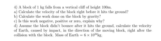 4) A block of 1 kg falls from a vertical cliff of height 100m.
a) Calculate the velocity of the block right before it hits the ground?
b) Calculate the work done on the block by gravity?
c) Is this work negative, positive or zero, explain why?
d) Assume the block didn't bounce after it hits the ground, calculate the velocity
of Earth, caused by impact, in the direction of the moving block, right after the
collision with the block. Mass of Earth = 6 x 1024kg.
