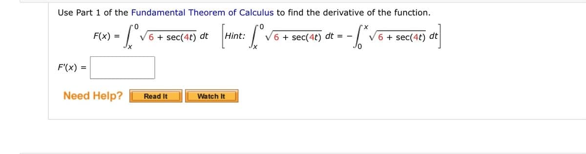 Use Part 1 of the Fundamental Theorem of Calculus to find the derivative of the function.
F(x) =
V6 + sec(4t) dt
Hint:
V6 + sec(4t) dt = -
V6 + sec(4t) dt
F'(x) =
Need Help?
Watch It
Read It
