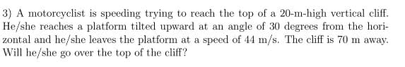 3) A motorcyclist is speeding trying to reach the top of a 20-m-high vertical cliff.
He/she reaches a platform tilted upward at an angle of 30 degrees from the hori-
zontal and he/she leaves the platform at a speed of 44 m/s. The cliff is 70 m away.
Will he/she go over the top of the cliff?
