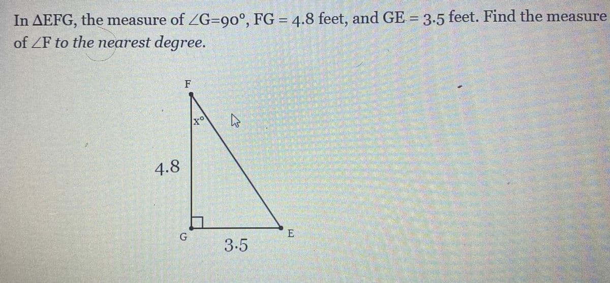 In AEFG, the measure of ZG=90°, FG = 4.8 feet, and GE = 3.5 feet. Find the measure
of ZF to the nearest degree.
4.8
E
3.5
