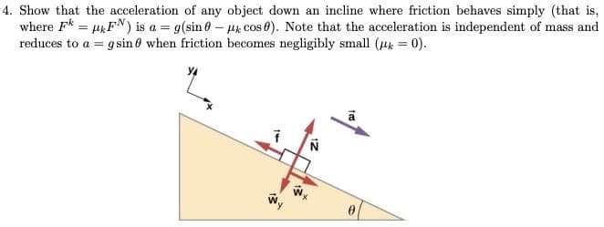 4. Show that the acceleration of any object down an incline where friction behaves simply (that is,
where F* = Hk FN) is a = g(sin 0 – Hk Cos 0). Note that the acceleration is independent of mass and
reduces to a = g sin ở when friction becomes negligibly small (4k = 0).
