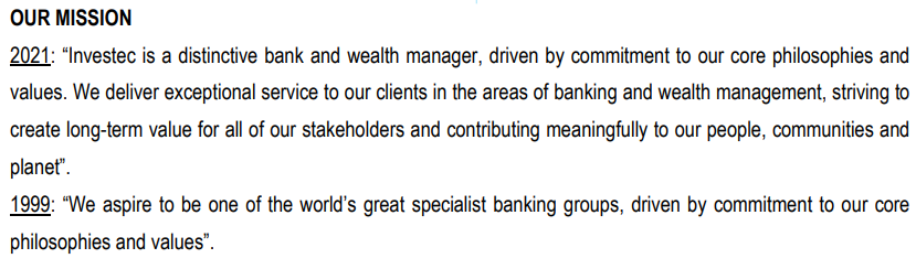 OUR MISSION
2021: "Investec is a distinctive bank and wealth manager, driven by commitment to our core philosophies and
values. We deliver exceptional service to our clients in the areas of banking and wealth management, striving to
create long-term value for all of our stakeholders and contributing meaningfully to our people, communities and
planet".
1999: "We aspire to be one of the world's great specialist banking groups, driven by commitment to our core
philosophies and values".