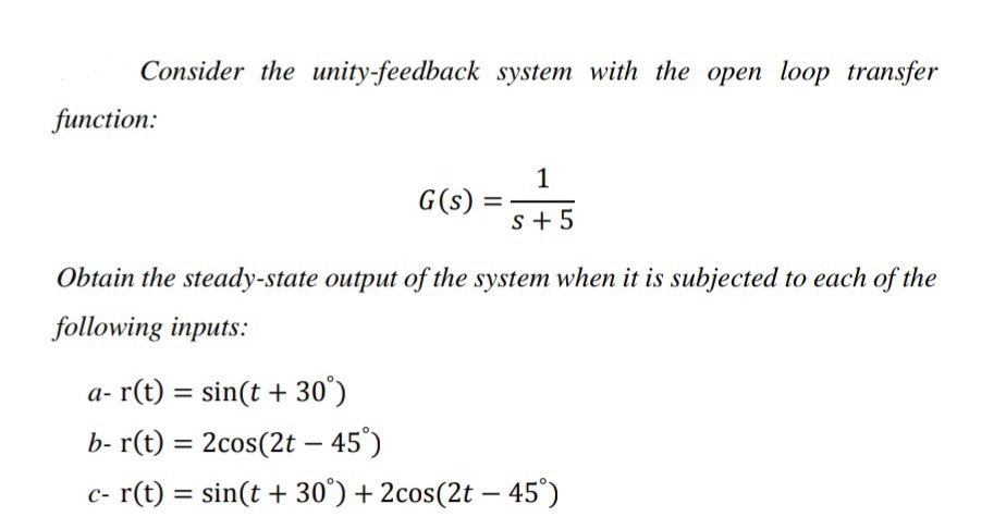 Consider the unity-feedback system with the open loop transfer
function:
1
G(s) =
s + 5
Obtain the steady-state output of the system when it is subjected to each of the
following inputs:
a- r(t) = sin(t + 30°)
%3D
b- r(t) = 2cos(2t – 45°)
c- r(t) = sin(t + 30°) + 2cos(2t – 45°)
%3D
