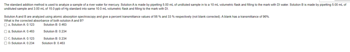 The standard addition method is used to analyze a sample of a river water for mercury. Solution A is made by pipetting 5.00 mL of undiluted sample in to a 10 mL volumetric flask and filling to the mark with DI water. Solution B is made by pipetting 5.00 mL of
undiluted sample and 3.00 mL of 15.0 ppb of Hg standard into same 10.0 mL volumetric flask and filling to the mark with DI.
Solution A and B are analyzed using atomic absorption spectroscopy and give a percent transmittance values of 56 % and 33 % respectively (not blank corrected). A blank has a transmittance of 96%.
What is the corrected absorbance of both solution A and B?
O A. Solution A: 0.123
Solution B: 0.463
O B. Solution A: 0.463
Solution B: 0.234
O C. Solution A: 0.123
O D. Solution A: 0.234
Solution B: 0.234
Solution B: 0.463
