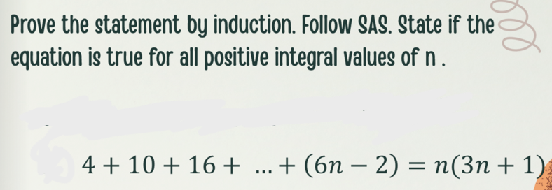 Prove the statement by induction. Follow SAS. State if the
equation is true for all positive integral values of n.
4 + 10 + 16 + ...+ (6n – 2) = n(3n + 1)
