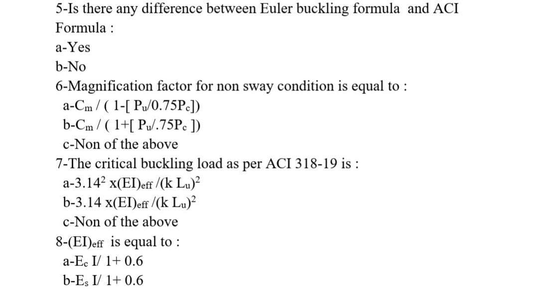 5-Is there any difference between Euler buckling formula and ACI
Formula :
a-Yes
b-No
6-Magnification factor for non sway condition is equal to :
a-Cm / ( 1-[ Pu/0.75P:])
b-Cm / ( 1+[ Pu/.75P ])
c-Non of the above
7-The critical buckling load as per ACI 318-19 is :
a-3.14? x(EI)eff /(k Lu)?
b-3.14 x(EI)eff /(k Lu)²
c-Non of the above
8-(EI)eff is equal to :
a-Ec I/ 1+ 0.6
b-Es I/ 1+ 0.6
