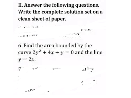 II. Answer the following questions.
Write the complete solution set on a
clean sheet of paper.
HAR CH
Y MIC
6. Find the area bounded by the
curve 2y² + 4x + y = 0 and the line
y = 2x.
7
dhy