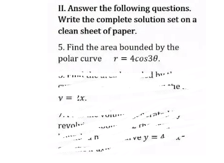 II. Answer the following questions.
Write the complete solution set on a
clean sheet of paper.
5. Find the area bounded by the
polar curve r = 4cos30.
C
y = 2x.
I...
revol
1
VULL
ve y = 4
he...