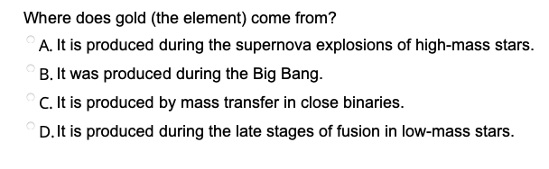 Where does gold (the element) come from?
A. It is produced during the supernova explosions of high-mass stars.
B. It was produced during the Big Bang.
C. It is produced by mass transfer in close binaries.
D. It is produced during the late stages of fusion in low-mass stars.
