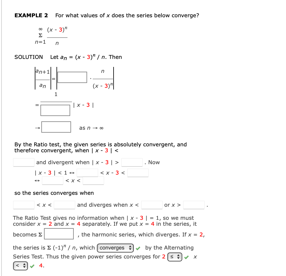 EXAMPLE 2
For what values of x does the series below converge?
(х - 3)"
Σ
00
n=1
SOLUTION
Let an =
(х - 3)" / п. Then
an
(х- 3)"
1
|x - 3 ||
as n → 0
By the Ratio test, the given series is absolutely convergent, and
therefore convergent, when | x - 3 | <
and divergent when | x - 3 |>
Now
| x - 3 | < 1 →
< x - 3 <
<x <
so the series converges when
< x <
and diverges when x <
or x >
The Ratio Test gives no information when | x - 3 | = 1, so we must
consider x = 2 and x = 4 separately. If we put x = 4 in the series, it
becomes E
the harmonic series, which diverges. If x = 2,
the series is E (-1)" / n, which ( converges v by the Alternating
Series Test. Thus the given power series converges for 2 [s +v x
4.
