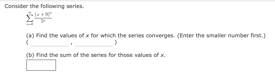Consider the following series.
(x + 9)"
n=0
(a) Find the values of x for which the series converges. (Enter the smaller number first.)
(b) Find the sum of the series for those values of x.
