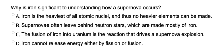 Why is iron significant to understanding how a supernova occurs?
A. Iron is the heaviest of all atomic nuclei, and thus no heavier elements can be made.
B. Supernovae often leave behind neutron stars, which are made mostly of iron.
C. The fusion of iron into uranium is the reaction that drives a supernova explosion.
D. Iron cannot release energy either by fission or fusion.
