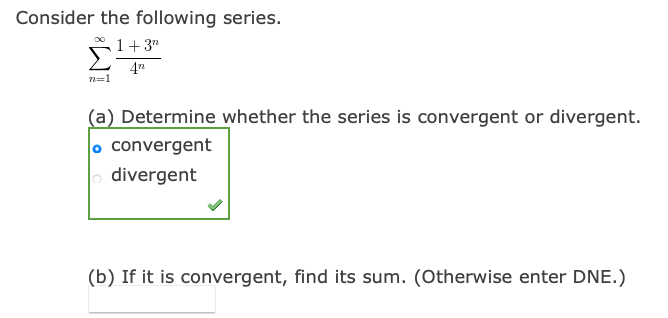Consider the following series.
1+3"
4"
n=1
(a) Determine whether the series is convergent or divergent.
o convergent
| divergent
(b) If it is convergent, find its sum. (Otherwise enter DNE.)
