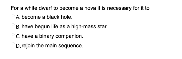 For a white dwarf to become a nova it is necessary for it to
A. become a black hole.
B. have begun life as a high-mass star.
C. have a binary companion.
D.rejoin the main sequence.
