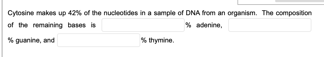 Cytosine makes up 42% of the nucleotides in a sample of DNA from an organism. The composition
of the remaining bases is
% adenine,
% guanine, and
% thymine.
