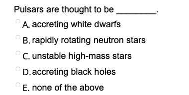 Pulsars are thought to be
A. accreting white dwarfs
B. rapidly rotating neutron stars
C. unstable high-mass stars
D.accreting black holes
E. none of the above
