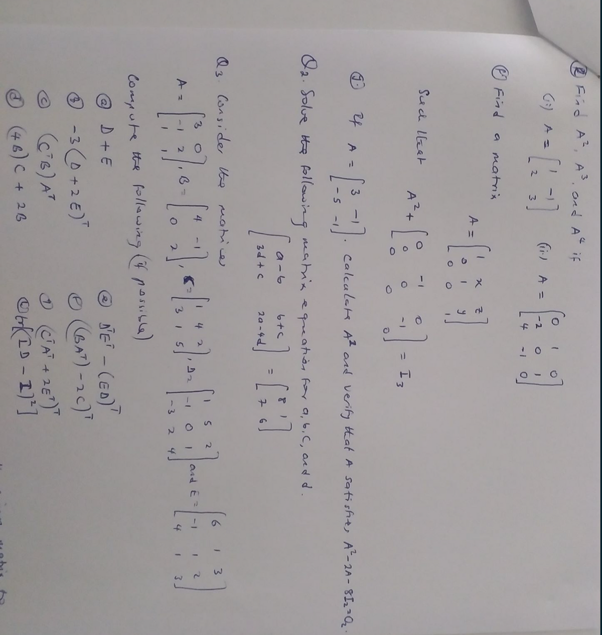3)
O Fiad A, A. ond AC if
G:) A =
(ir) A =
-2
4
-1
O Find
a matrx
A =
Suci llket
= I3
%3D
24
A =
Calculatk A2 and verify that A satishts A-2A- 8I22Q.
- 5
1-
U2. Solue he following eatnis equeatièn for a, 6, C, acd d.
a -6
%3D
3d + c
Q3. Consider te matice
6.
3.
4
4
and E =
-1
-I O I
3.
I 5
4
3.
-3
4.
Compute the fllawing (f possib6)
@ D + E
O NE - (ED)"
-3 (0+2€)"
C6) AT
CAT + 2E)"
ID
(46)C+26
