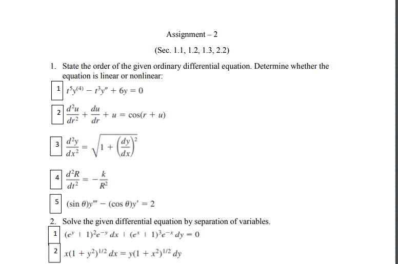 Assignment – 2
(Sec. 1.1, 1.2, 1.3, 2.2)
1. State the order of the given ordinary differential equation. Determine whether the
equation is linear or nonlinear:
1 ty(4) – fy" + 6y = 0
d'u
du
+ u = cos(r + u)
dr
dr²
3 d'y
dx
dy
1 +
dx)
d²R
k
dr?
R
5 (sin 0)y" – (cos 0)y' = 2
2. Solve the given differential equation by separation of variables.
1 (e I 1)?e-y dx \ (e* | 1)³e¯* dy - 0
2| x(1 + y?)/2 dx = y(1 + x²)/2 dy
