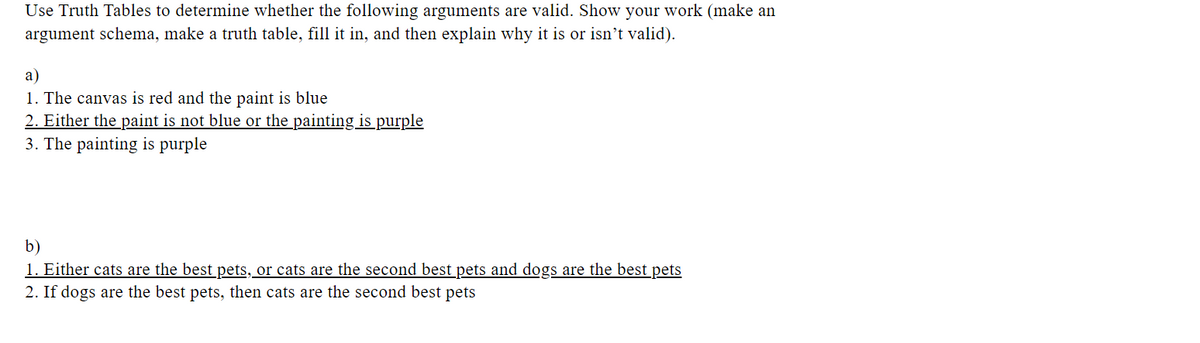 Use Truth Tables to determine whether the following arguments are valid. Show your work (make an
argument schema, make a truth table, fill it in, and then explain why it is or isn't valid).
a)
1. The canvas is red and the paint is blue
2. Either the paint is not blue or the painting is purple
3. The painting is purple
b)
1. Either cats are the best pets, or cats are the second best pets and dogs are the best pets
2. If dogs are the best pets, then cats are the second best pets