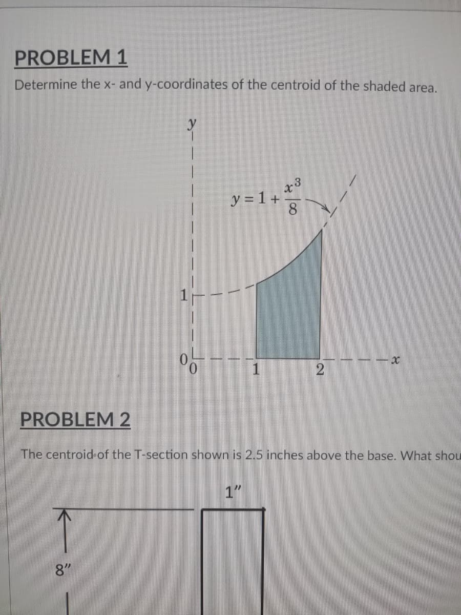 PROBLEM 1
Determine the x- and y-coordinates of the centroid of the shaded area.
-3
30
y = 1 +
8
XC
2
PROBLEM 2
The centroid of the T-section shown is 2.5 inches above the base. What shou
1"
8"