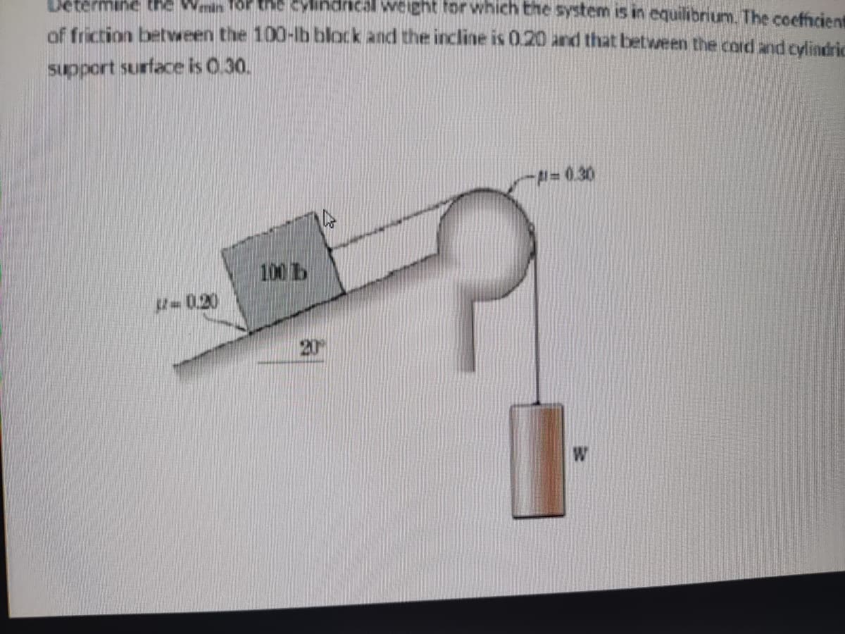 Determine the wan
the cylindrical weight for which the system is in equilibrium. The coefficient
of friction between the 100-lb block and the incline is 0.20 and that between the card and cylindric
support surface is 0.30.
-#-0.30
- 1.20
100 1
20