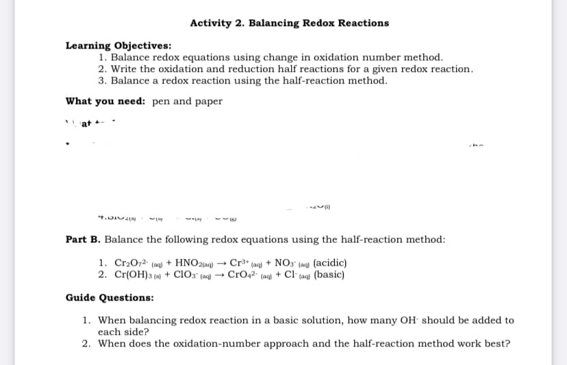Activity 2. Balancing Redox Reactions
Learning Objectives:
1. Balance redox equations using change in oxidation number method.
2. Write the oxidation and reduction half reactions for a given redox reaction.
3. Balance a redox reaction using the half-reaction method.
What you need: pen and paper
che
Part B. Balance the following redox equations using the half-reaction method:
1. Cr2072- (aq) + HNO2(aq) → Cr³* (aq) + NO3" (ag) (acidic)
2. Cr(OH)3 (4) + clo3 (ac) → CrOq2- (aq) + Cl (ag) (basic)
Guide Questions:
1. When balancing redox reaction in a basic solution, how many OH should be added to
each side?
2. When does the oxidation-number approach and the half-reaction method work best?
