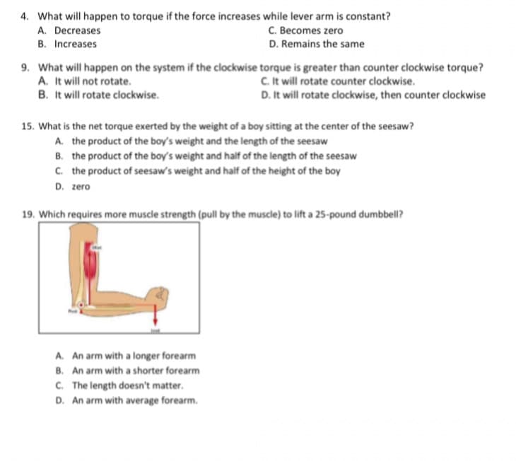 4. What will happen to torque if the force increases while lever arm is constant?
A. Decreases
C. Becomes zero
B. Increases
D. Remains the same
9. What will happen on the system if the clockwise torque is greater than counter clockwise torque?
A. It will not rotate.
B. It will rotate clockwise.
C. It will rotate counter clockwise.
D. It will rotate clockwise, then counter clockwise
15. What is the net torque exerted by the weight of a boy sitting at the center of the seesaw?
A. the product of the boy's weight and the length of the seesaw
B. the product of the boy's weight and half of the length of the seesaw
C. the product of seesaw's weight and half of the height of the boy
D. zero
19. Which requires more muscle strength (pull by the muscle) to lift a 25-pound dumbbell?
A. An arm with a longer forearm
B. An arm with a shorter forearm
C. The length doesn't matter.
D. An arm with average forearm.
