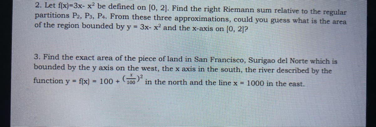 2. Let f(x)=3x- x2 be defined on [0, 2]. Find the right Riemann sum relative to the regular
partitions P2, P3, P4. From these three approximations, could you guess what is the area
of the region bounded by y = 3x- x2 and the x-axis on [0, 2]?
3. Find the exact area of the piece of land in San Francisco, Surigao del Norte which is
bounded by the y axis on the west, the x axis in the south, the river described by the
function y = f(x)
100 +
G00 in the north and the line x = 1000 in the east.
%3D
