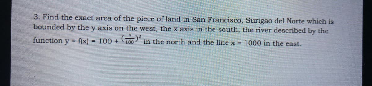 3. Find the exact area of the piece of land in San Francisco, Surigao del Norte which is
bounded by the y axis on the west, the x axis in the south, the river described by the
function
f(x)
100 + 100 in the north and the line x = 1000 in the east.
у
%3D
